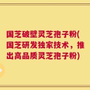 国芝破壁灵芝孢子粉(国芝研发独家技术，推出高品质灵芝孢子粉)