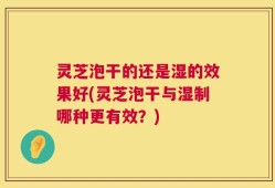 灵芝泡干的还是湿的效果好(灵芝泡干与湿制哪种更有效？)