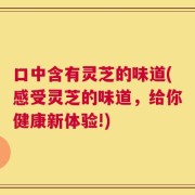 口中含有灵芝的味道(感受灵芝的味道，给你健康新体验!)