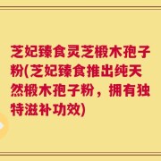 芝妃臻食灵芝椴木孢子粉(芝妃臻食推出纯天然椴木孢子粉，拥有独特滋补功效)