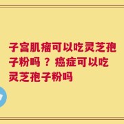 子宫肌瘤可以吃灵芝孢子粉吗 ？癌症可以吃灵芝孢子粉吗