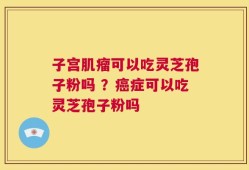 子宫肌瘤可以吃灵芝孢子粉吗 ？癌症可以吃灵芝孢子粉吗