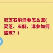 灵芝石斛洋参怎么煮(灵芝、石斛、洋参如何熬煮？)