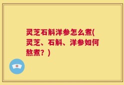 灵芝石斛洋参怎么煮(灵芝、石斛、洋参如何熬煮？)
