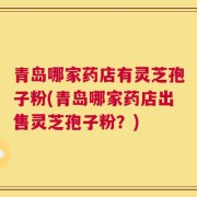 青岛哪家药店有灵芝孢子粉(青岛哪家药店出售灵芝孢子粉？)