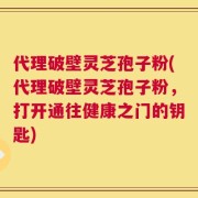 代理破壁灵芝孢子粉(代理破壁灵芝孢子粉，打开通往健康之门的钥匙)