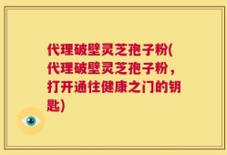 代理破壁灵芝孢子粉(代理破壁灵芝孢子粉，打开通往健康之门的钥匙)