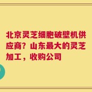 北京灵芝细胞破壁机供应商？山东最大的灵芝加工，收购公司