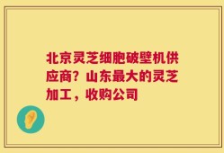 北京灵芝细胞破壁机供应商？山东最大的灵芝加工，收购公司