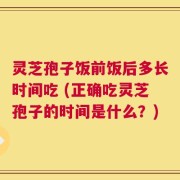 灵芝孢子饭前饭后多长时间吃 (正确吃灵芝孢子的时间是什么？)