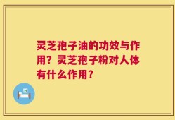 灵芝孢子油的功效与作用？灵芝孢子粉对人体有什么作用？