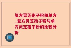复方灵芝孢子粉和单方_复方灵芝孢子粉与单方灵芝孢子粉的比较分析