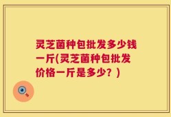 灵芝菌种包批发多少钱一斤(灵芝菌种包批发价格一斤是多少？)