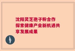 沈阳灵芝孢子粉合作 探索健康产业新机遇共享发展成果