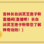 吉林长白润灵芝孢子粉直播间(直播吧！长白润灵芝孢子粉带您了解神奇功效！)