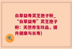 白草益寿灵芝孢子粉_“白草益寿”灵芝孢子粉：天然养生珍品，提升健康与长寿)