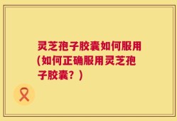 灵芝孢子胶囊如何服用(如何正确服用灵芝孢子胶囊？)