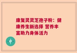 康复灵灵芝孢子粉：健康养生新选择 营养丰富助力身体活力