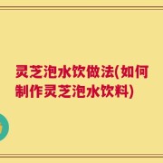 灵芝泡水饮做法(如何制作灵芝泡水饮料)