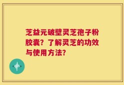 芝益元破壁灵芝孢子粉胶囊？了解灵芝的功效与使用方法？