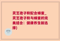 灵芝孢子粉配合蜂蜜_灵芝孢子粉与蜂蜜的完美结合：健康养生新选择)