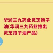 华润三九药业灵芝孢子油(华润三九药业推出灵芝孢子油产品)