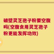 破壁灵芝孢子粉要空腹吗(空腹食用灵芝孢子粉更能发挥功效)