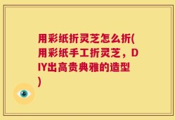 用彩纸折灵芝怎么折(用彩纸手工折灵芝，DIY出高贵典雅的造型)