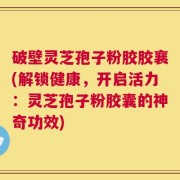 破壁灵芝孢子粉胶胶襄(解锁健康，开启活力：灵芝孢子粉胶囊的神奇功效)