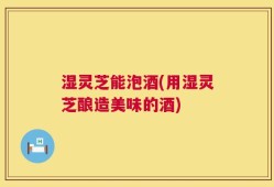 湿灵芝能泡酒(用湿灵芝酿造美味的酒)