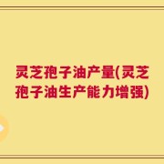 灵芝孢子油产量(灵芝孢子油生产能力增强)