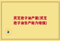 灵芝孢子油产量(灵芝孢子油生产能力增强)