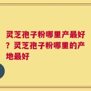 灵芝孢子粉哪里产最好？灵芝孢子粉哪里的产地最好