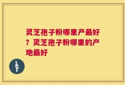 灵芝孢子粉哪里产最好？灵芝孢子粉哪里的产地最好