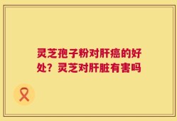 灵芝孢子粉对肝癌的好处？灵芝对肝脏有害吗