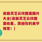 瓷器灵芝云纹图案图片大全(瓷器灵芝云纹图案收集，震撼你的美学视觉！)