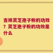 吉祥灵芝孢子粉的功效？灵芝孢子粉的功效是什么