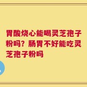 胃酸烧心能喝灵芝孢子粉吗？肠胃不好能吃灵芝孢子粉吗