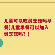 儿童可以吃灵芝菇吗早餐(儿童早餐可以加入灵芝菇吗？)