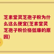 芝素堂灵芝孢子粉为什么这么便宜(芝素堂灵芝孢子粉价格低廉的原因)