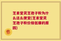 芝素堂灵芝孢子粉为什么这么便宜(芝素堂灵芝孢子粉价格低廉的原因)