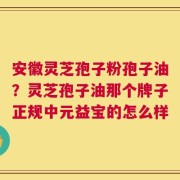 安徽灵芝孢子粉孢子油？灵芝孢子油那个牌子正规中元益宝的怎么样
