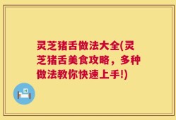 灵芝猪舌做法大全(灵芝猪舌美食攻略，多种做法教你快速上手!)