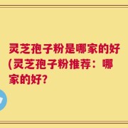 灵芝孢子粉是哪家的好(灵芝孢子粉推荐：哪家的好？