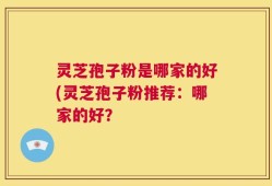 灵芝孢子粉是哪家的好(灵芝孢子粉推荐：哪家的好？