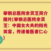 攀钢总医院余灵芝简介图片(攀钢总医院余灵芝：中国女大夫的阳光笑容，传递着医者仁心)