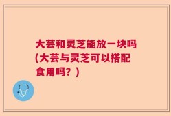 大芸和灵芝能放一块吗(大芸与灵芝可以搭配食用吗？)