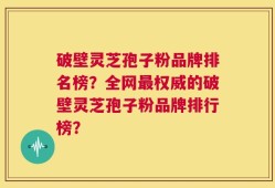 破壁灵芝孢子粉品牌排名榜？全网最权威的破壁灵芝孢子粉品牌排行榜？
