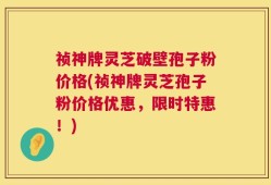 祯神牌灵芝破壁孢子粉价格(祯神牌灵芝孢子粉价格优惠，限时特惠！)