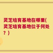 灵芝培育基地在哪里(灵芝培育基地位于何处？)